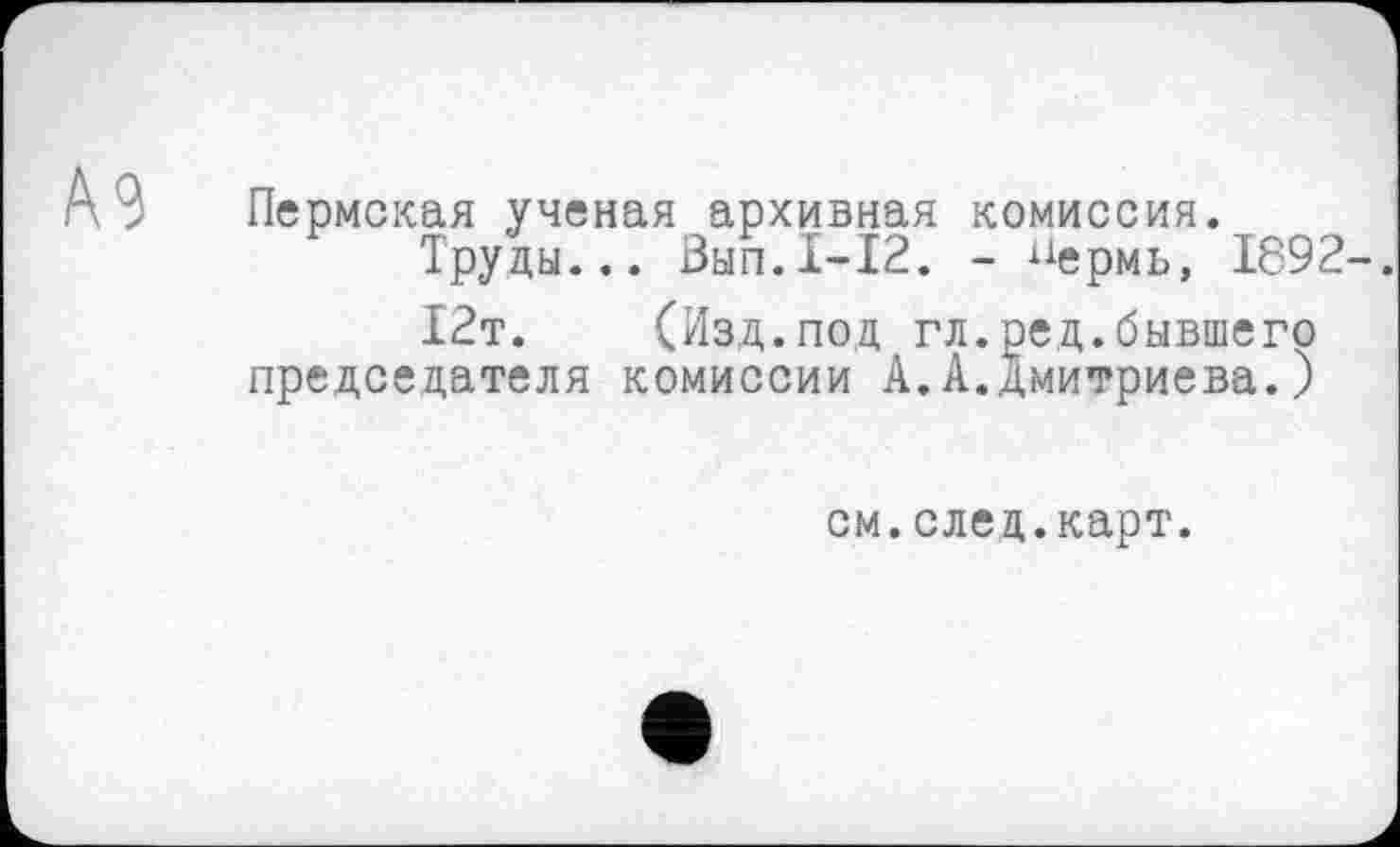 ﻿Пермская ученая архивная комиссия.
Труды... Вып.1-12. - пермь, 1892
12т. (Изд.под гл.ред.бывшего председателя комиссии А.А.Дмитриева.)
см.след.карт.